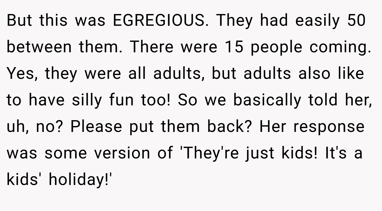 But this was EGREGIOUS. They had easily 50 between them. There were 15 people coming. Yes, they were all adults, but adults also like to have silly fun too! So we basically told her, uh, no? Please put them back? Her response was some version of 'They're just kids! It's a kids' holiday!'