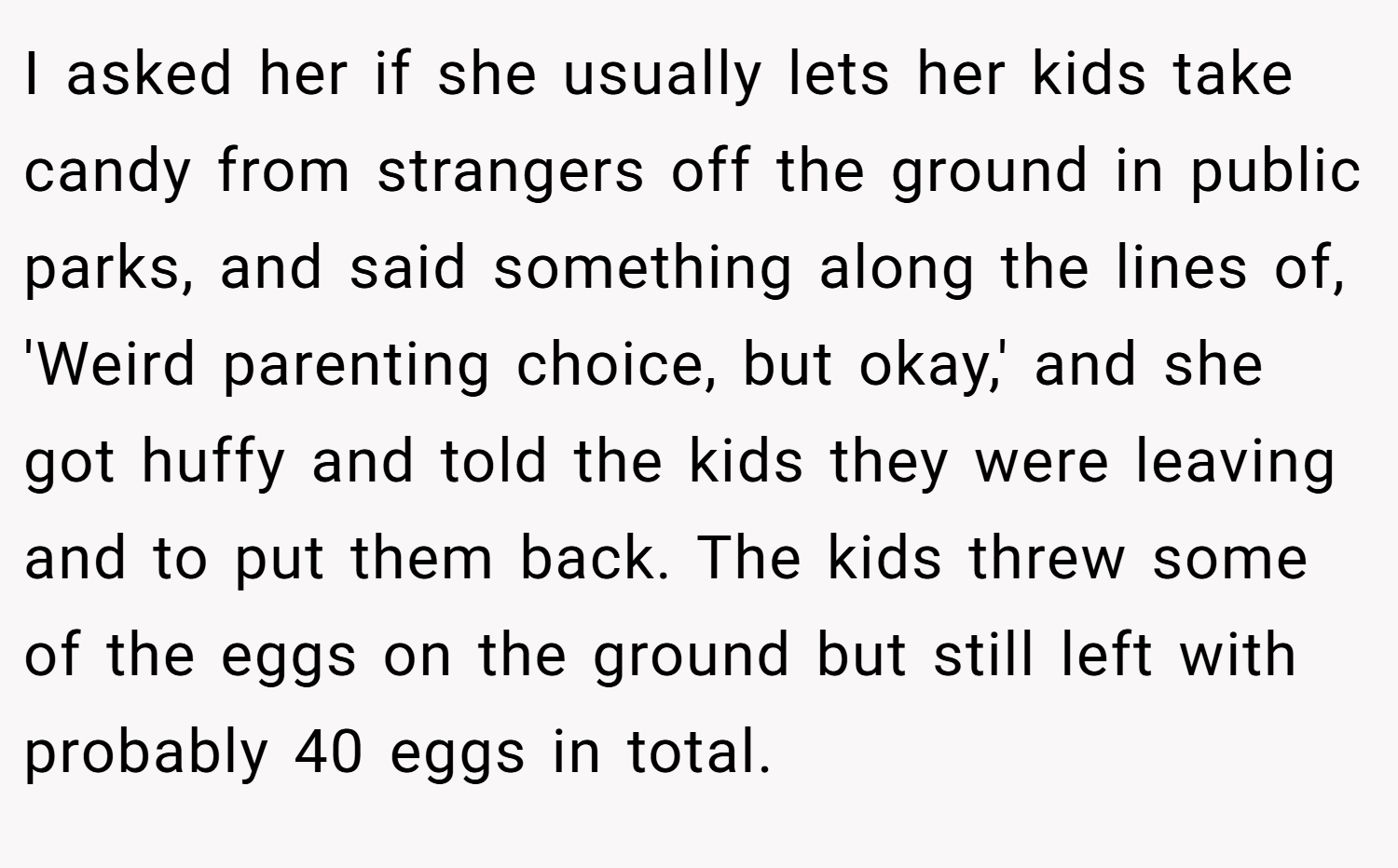 I asked her if she usually lets her kids take candy from strangers off the ground in public parks, and said something along the lines of, 'Weird parenting choice, but okay,' and she got huffy and told the kids they were leaving and to put them back. The kids threw some of the eggs on the ground but still left with probably 40 eggs in total.