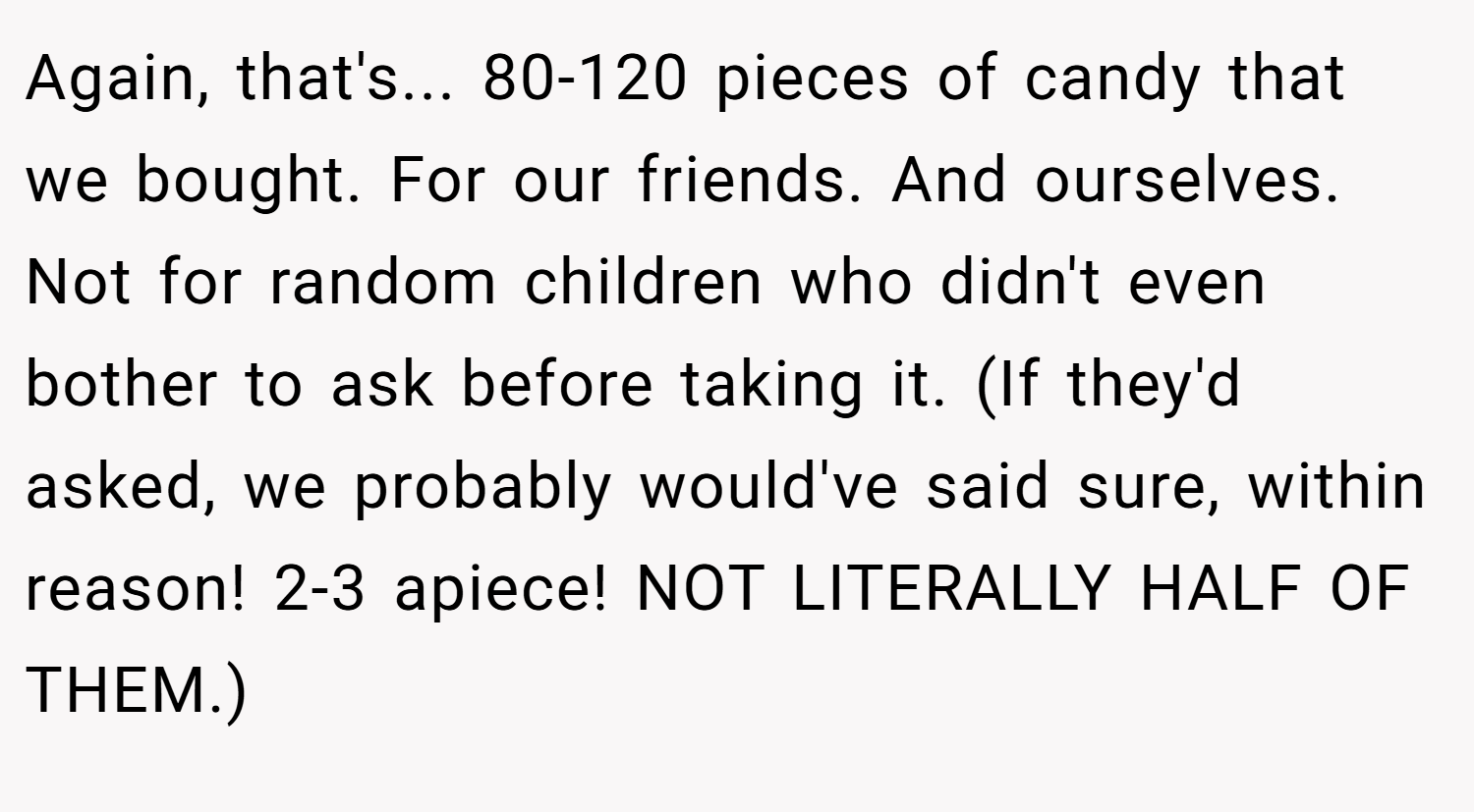 Again, that's... 80-120 pieces of candy that we bought. For our friends. And ourselves. Not for random children who didn't even bother to ask before taking it. (If they'd asked, we probably would've said sure, within reason! 2-3 apiece! NOT LITERALLY HALF OF THEM.)
