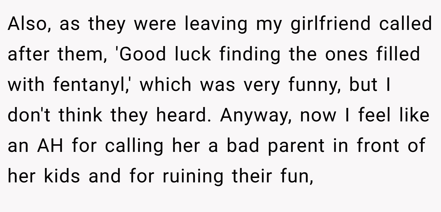 Also, as they were leaving my girlfriend called after them, 'Good luck finding the ones filled with fentanyl,' which was very funny, but I don't think they heard. Anyway, now I feel like an AH for calling her a bad parent in front of her kids and for ruining their fun,