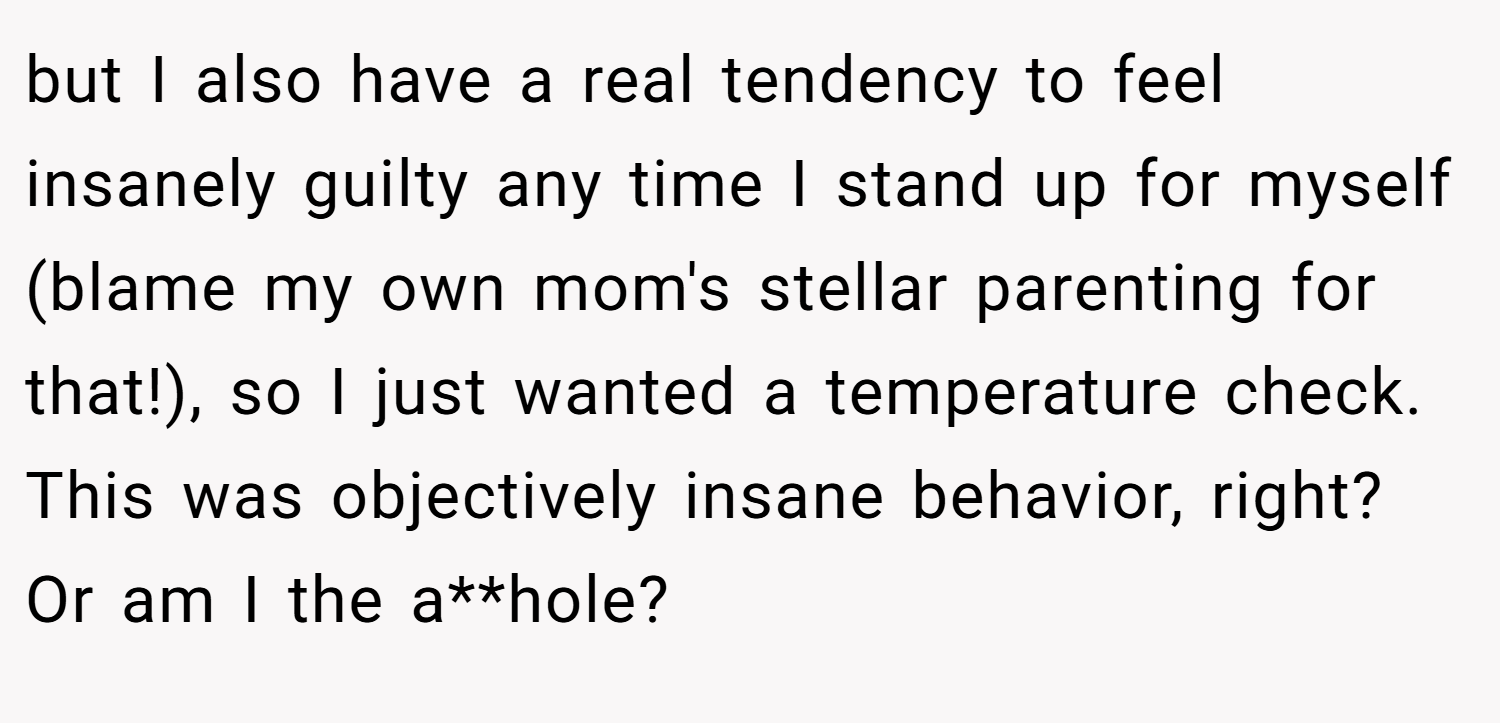 but I also have a real tendency to feel insanely guilty any time I stand up for myself (blame my own mom's stellar parenting for that!), so I just wanted a temperature check. This was objectively insane behavior, right? Or am I the a**hole?