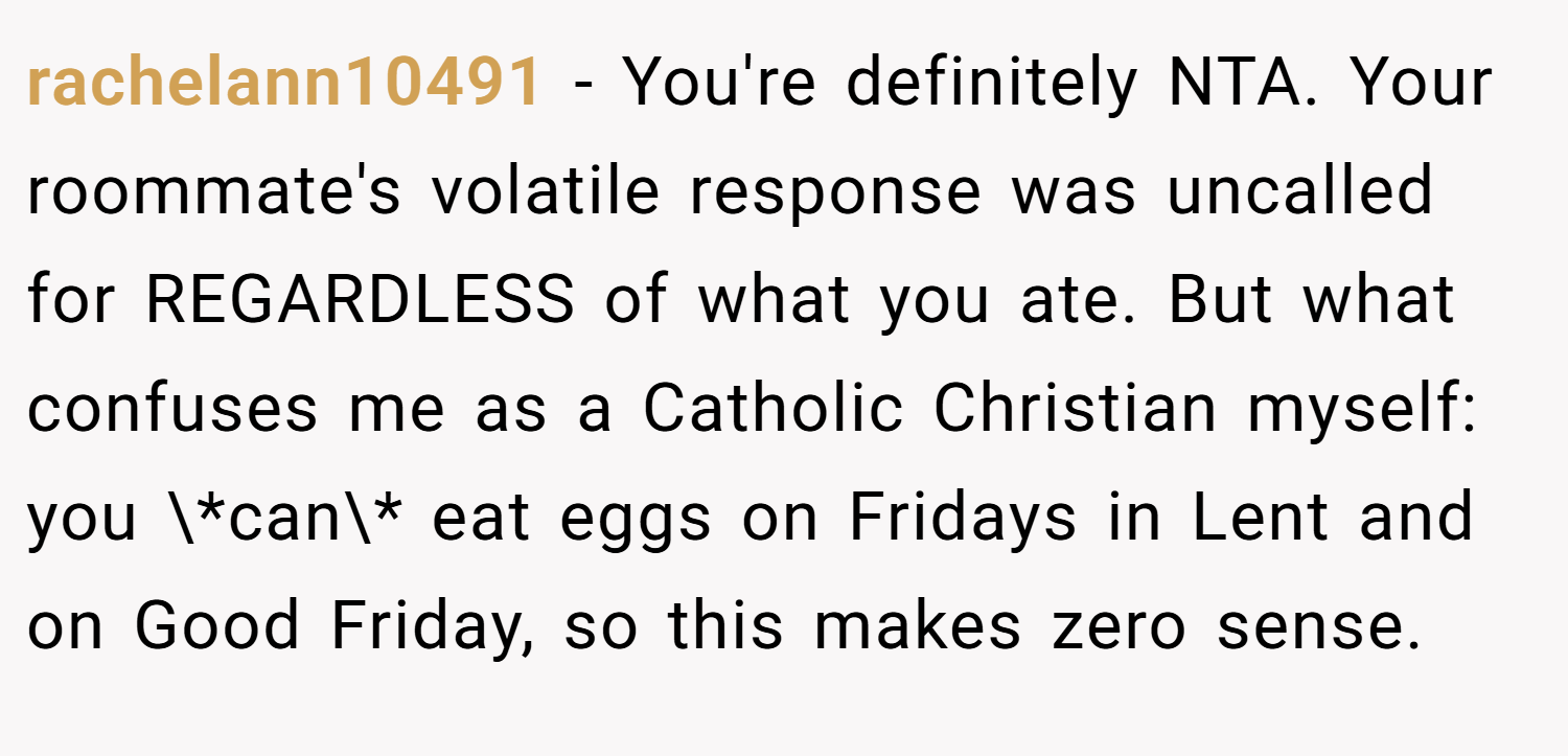 rachelann10491 − You're definitely NTA. Your roommate's volatile response was uncalled for REGARDLESS of what you ate. But what confuses me as a Catholic Christian myself: you \*can\* eat eggs on Fridays in Lent and on Good Friday, so this makes zero sense.