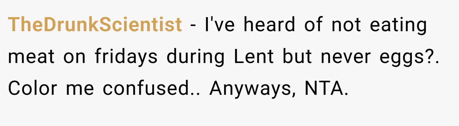 TheDrunkScientist − I've heard of not eating meat on fridays during Lent but never eggs?. Color me confused.. Anyways, NTA.