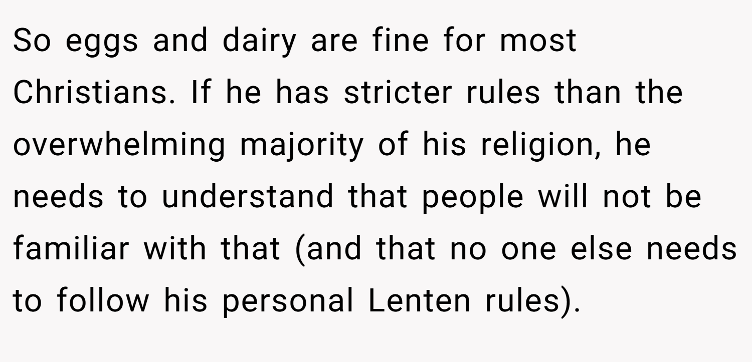 So eggs and dairy are fine for most Christians. If he has stricter rules than the overwhelming majority of his religion, he needs to understand that people will not be familiar with that (and that no one else needs to follow his personal Lenten rules).