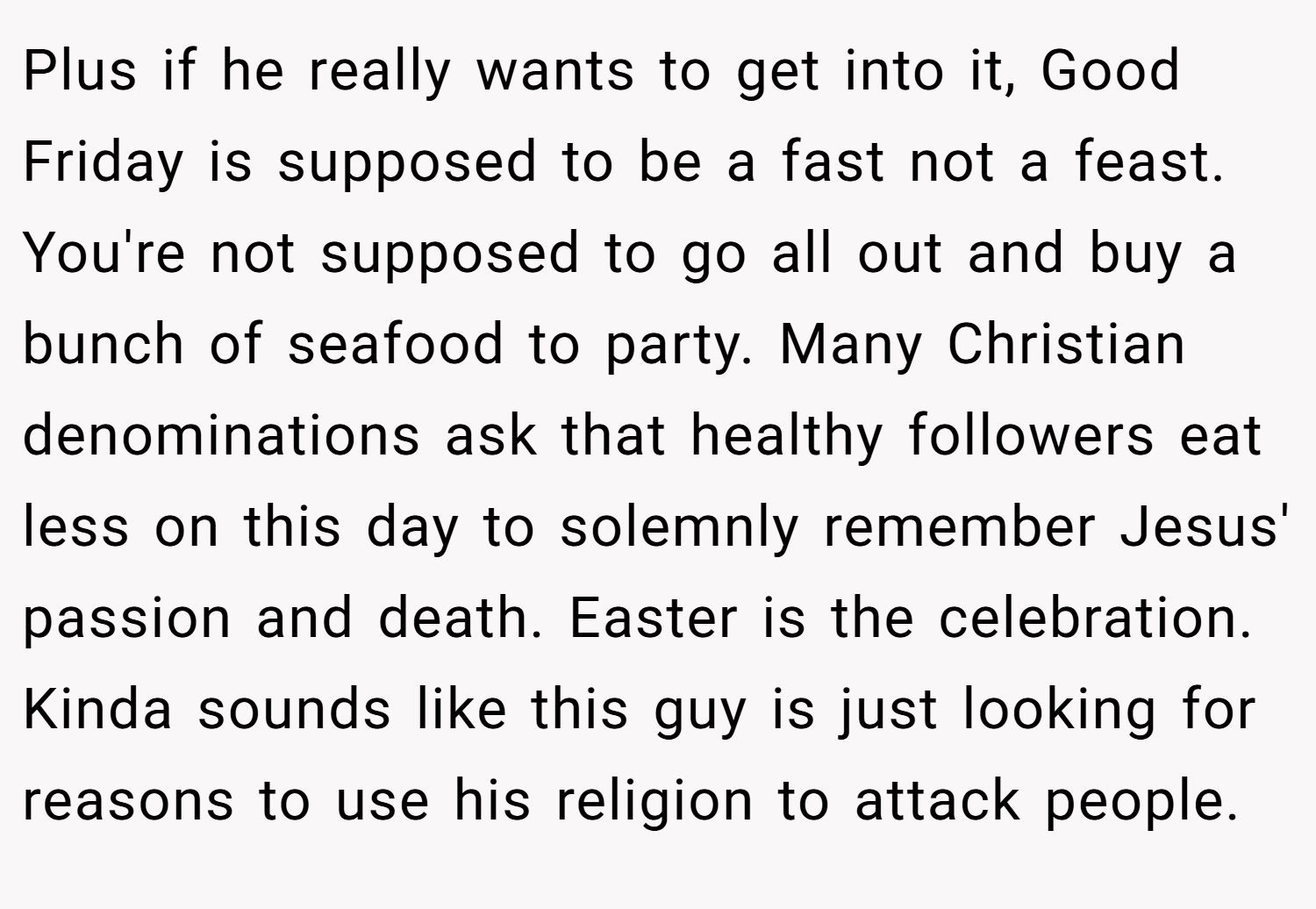 Plus if he really wants to get into it, Good Friday is supposed to be a fast not a feast. You're not supposed to go all out and buy a bunch of seafood to party. Many Christian denominations ask that healthy followers eat less on this day to solemnly remember Jesus' passion and death. Easter is the celebration. Kinda sounds like this guy is just looking for reasons to use his religion to attack people.
