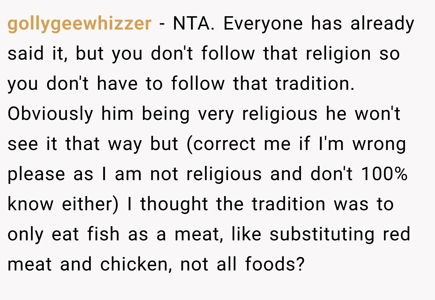 gollygeewhizzer − NTA. Everyone has already said it, but you don't follow that religion so you don't have to follow that tradition. Obviously him being very religious he won't see it that way but (correct me if I'm wrong please as I am not religious and don't 100% know either) I thought the tradition was to only eat fish as a meat, like substituting red meat and chicken, not all foods?