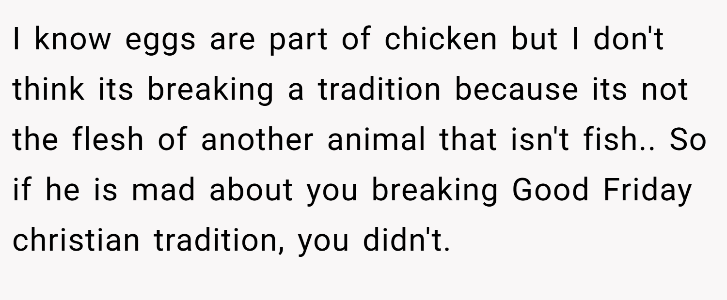 I know eggs are part of chicken but I don't think its breaking a tradition because its not the flesh of another animal that isn't fish.. So if he is mad about you breaking Good Friday christian tradition, you didn't.