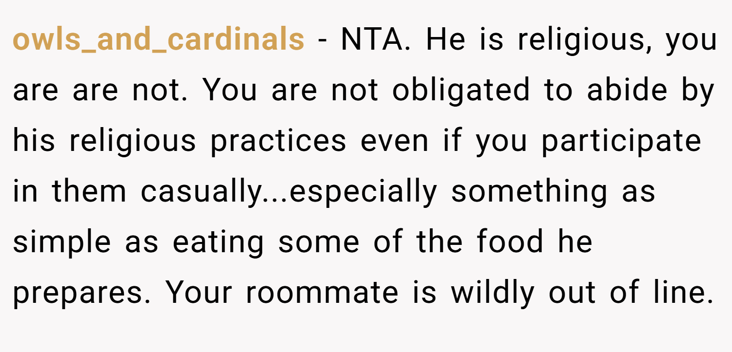 owls_and_cardinals − NTA. He is religious, you are are not. You are not obligated to abide by his religious practices even if you participate in them casually...especially something as simple as eating some of the food he prepares. Your roommate is wildly out of line.