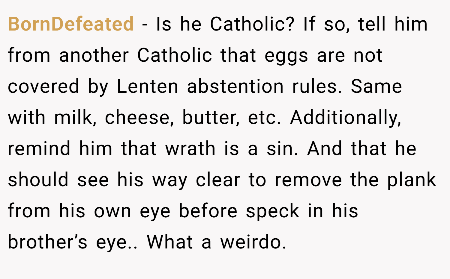 BornDefeated − Is he Catholic? If so, tell him from another Catholic that eggs are not covered by Lenten abstention rules. Same with milk, cheese, butter, etc. Additionally, remind him that wrath is a sin. And that he should see his way clear to remove the plank from his own eye before speck in his brother’s eye.. What a weirdo.