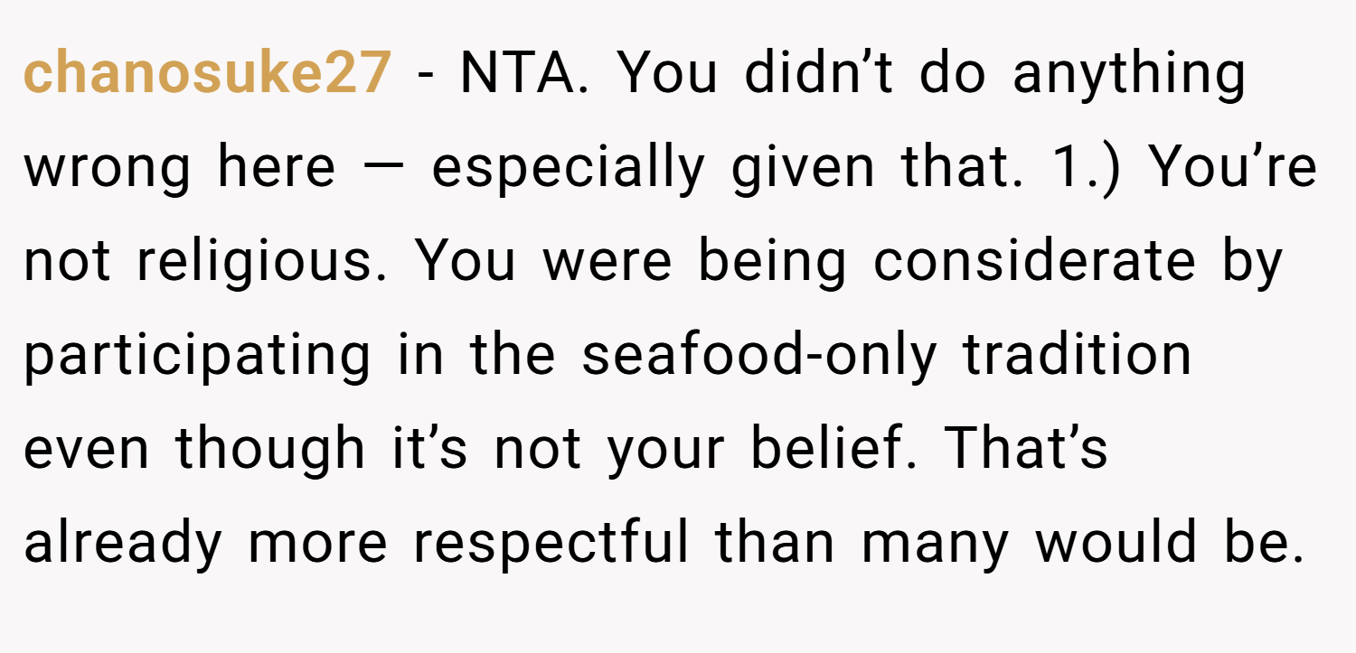 chanosuke27 − NTA. You didn’t do anything wrong here — especially given that. 1.) You’re not religious. You were being considerate by participating in the seafood-only tradition even though it’s not your belief. That’s already more respectful than many would be.