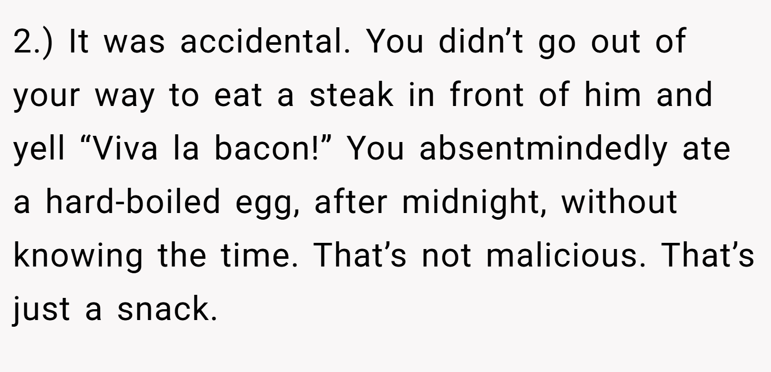 2.) It was accidental. You didn’t go out of your way to eat a steak in front of him and yell “Viva la bacon!” You absentmindedly ate a hard-boiled egg, after midnight, without knowing the time. That’s not malicious. That’s just a snack.