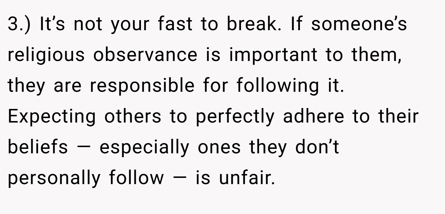 3.) It’s not your fast to break. If someone’s religious observance is important to them, they are responsible for following it. Expecting others to perfectly adhere to their beliefs — especially ones they don’t personally follow — is unfair.