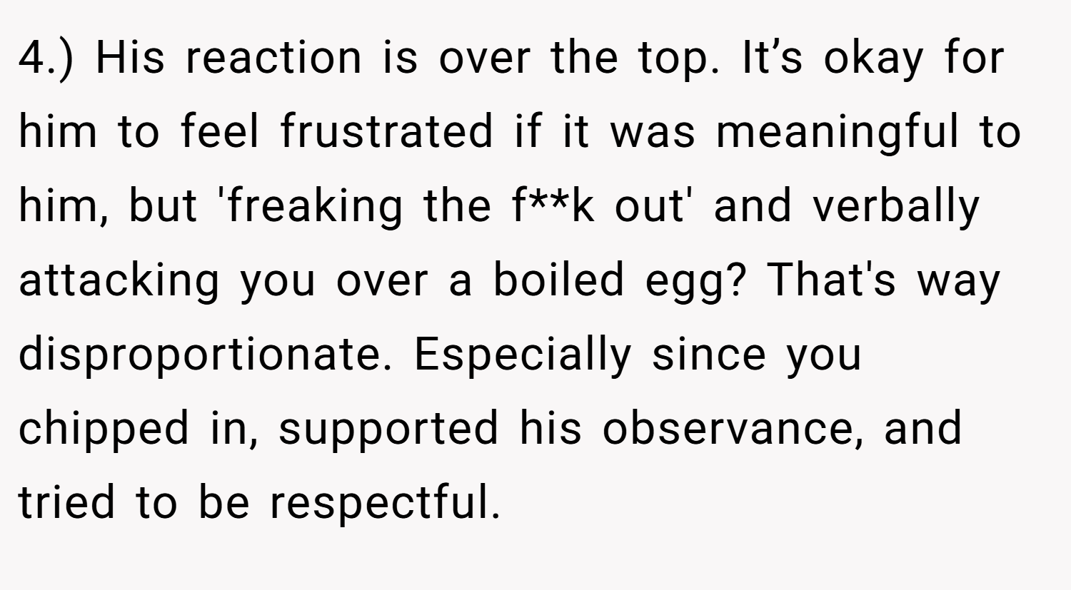 4.) His reaction is over the top. It’s okay for him to feel frustrated if it was meaningful to him, but 'freaking the f**k out' and verbally attacking you over a boiled egg? That's way disproportionate. Especially since you chipped in, supported his observance, and tried to be respectful.