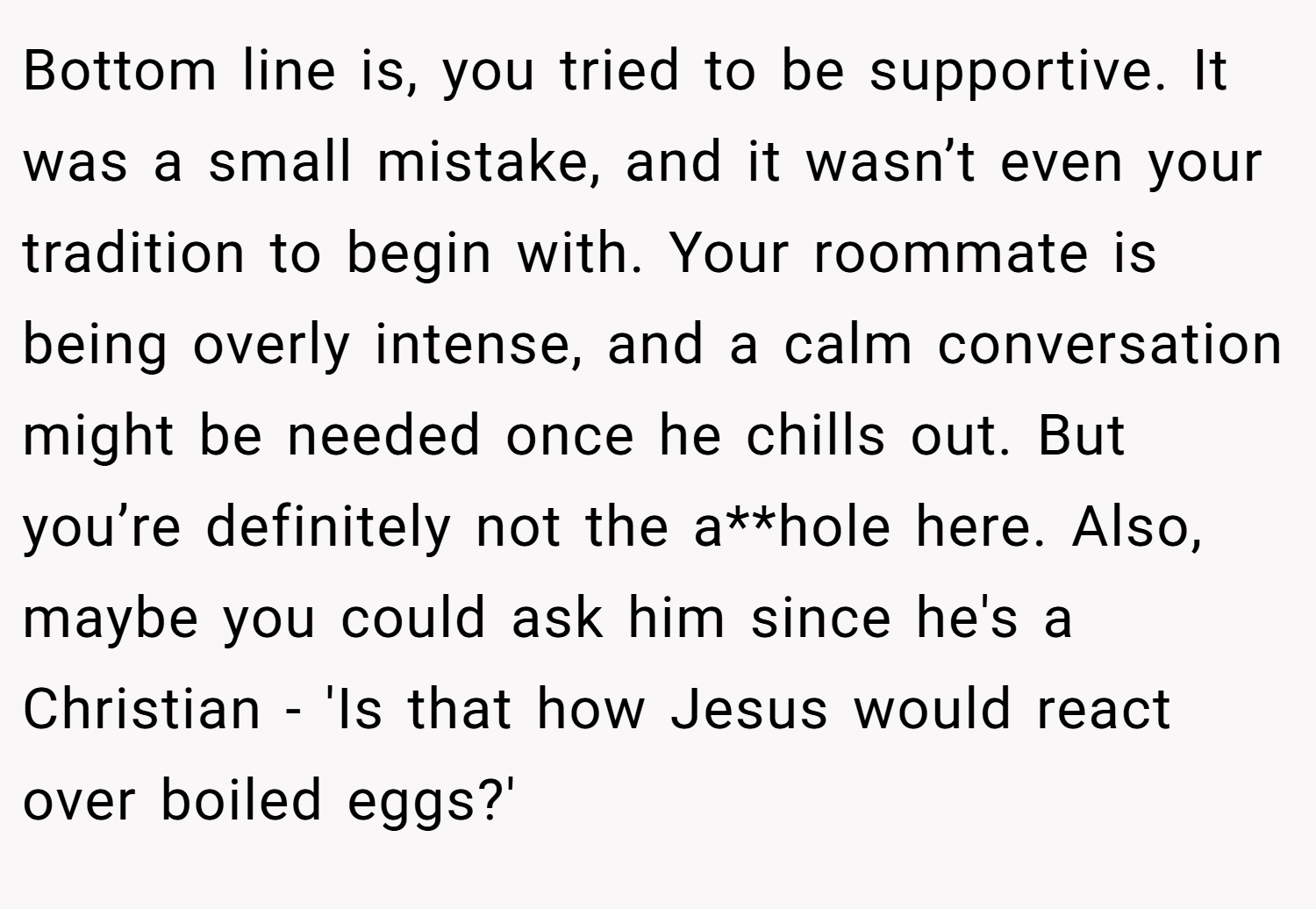 Bottom line is, you tried to be supportive. It was a small mistake, and it wasn’t even your tradition to begin with. Your roommate is being overly intense, and a calm conversation might be needed once he chills out. But you’re definitely not the a**hole here. Also, maybe you could ask him since he's a Christian - 'Is that how Jesus would react over boiled eggs?'