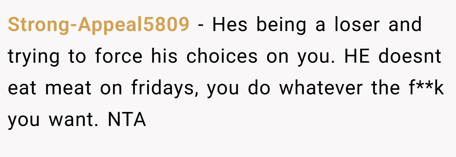 Strong-Appeal5809 − Hes being a loser and trying to force his choices on you. HE doesnt eat meat on fridays, you do whatever the f**k you want. NTA