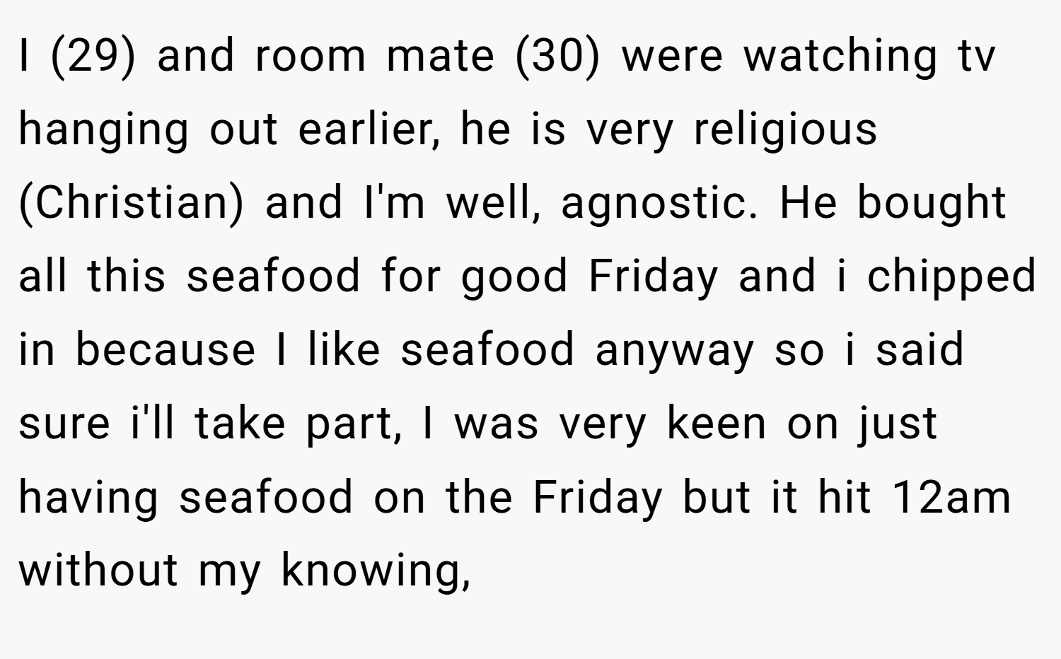I (29) and room mate (30) were watching tv hanging out earlier, he is very religious (Christian) and I'm well, agnostic. He bought all this seafood for good Friday and i chipped in because I like seafood anyway so i said sure i'll take part, I was very keen on just having seafood on the Friday but it hit 12am without my knowing,
