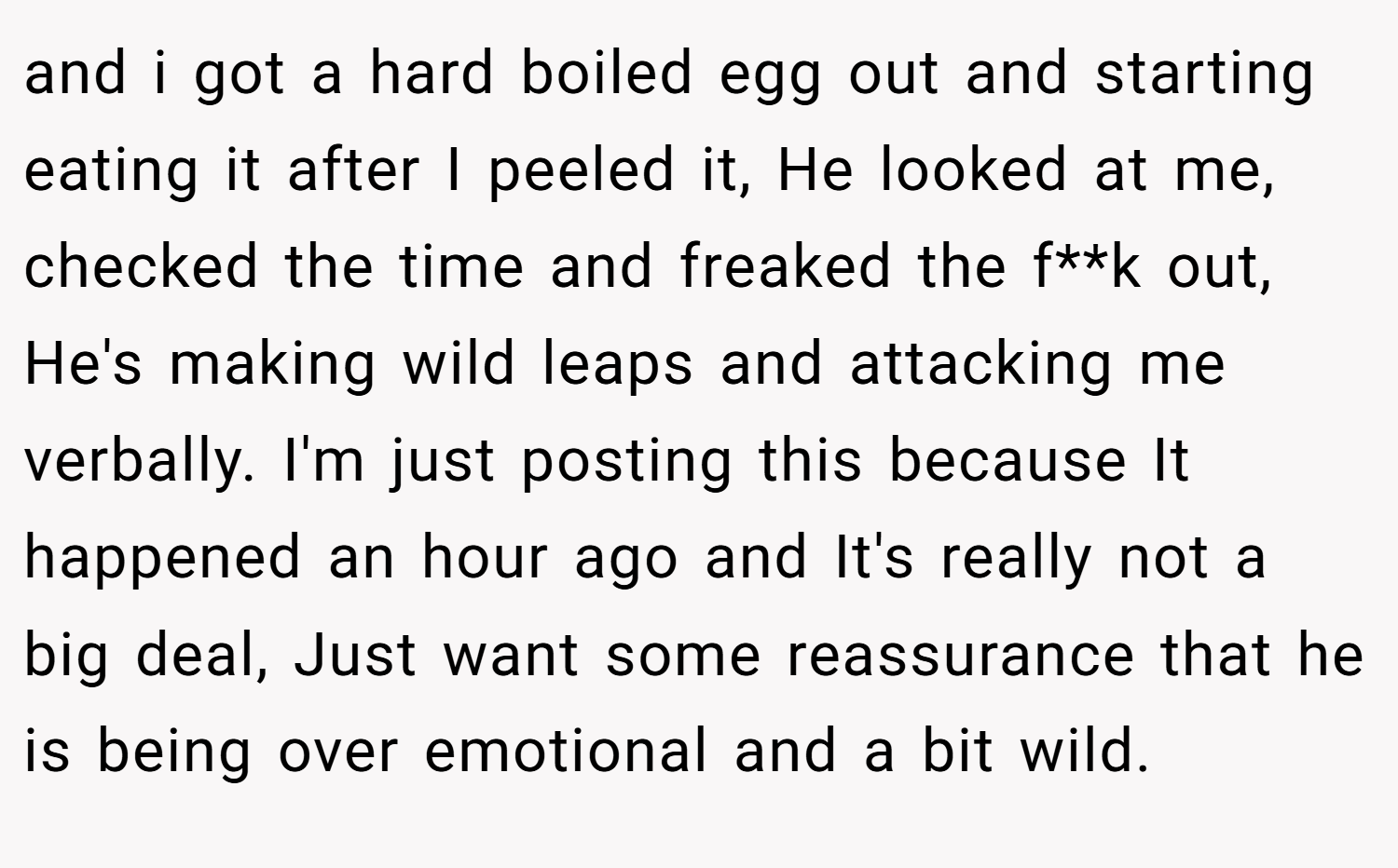 and i got a hard boiled egg out and starting eating it after I peeled it, He looked at me, checked the time and freaked the f**k out, He's making wild leaps and attacking me verbally. I'm just posting this because It happened an hour ago and It's really not a big deal, Just want some reassurance that he is being over emotional and a bit wild.