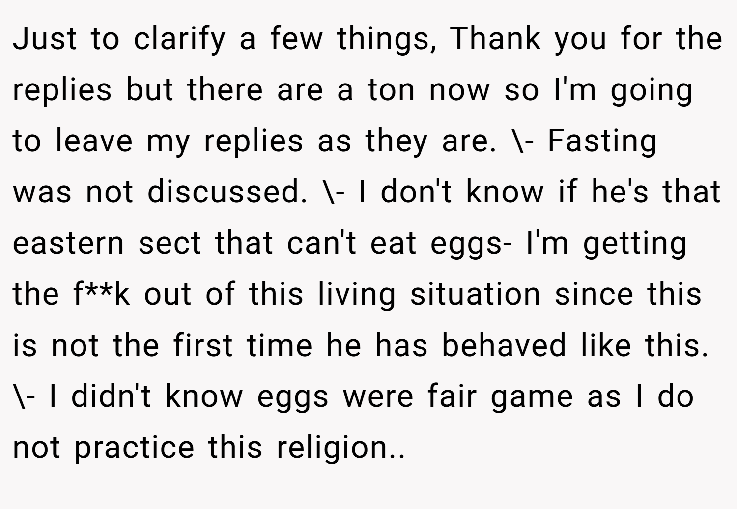 Just to clarify a few things, Thank you for the replies but there are a ton now so I'm going to leave my replies as they are. \- Fasting was not discussed. \- I don't know if he's that eastern sect that can't eat eggs- I'm getting the f**k out of this living situation since this is not the first time he has behaved like this. \- I didn't know eggs were fair game as I do not practice this religion..
