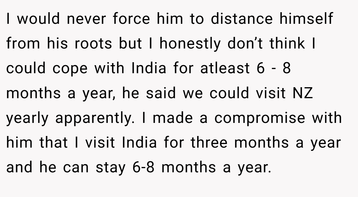 I would never force him to distance himself from his roots but I honestly don’t think I could cope with India for atleast 6 - 8 months a year, he said we could visit NZ yearly apparently. I made a compromise with him that I visit India for three months a year and he can stay 6-8 months a year.