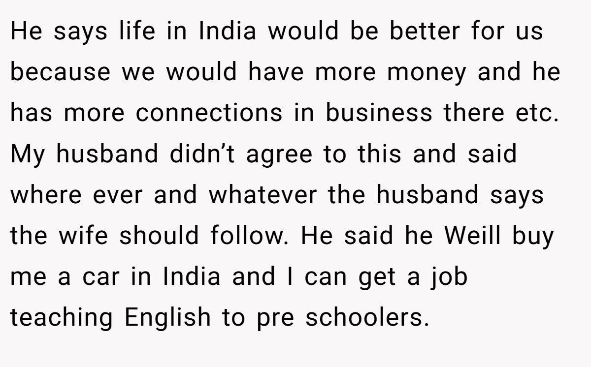 He says life in India would be better for us because we would have more money and he has more connections in business there etc. My husband didn’t agree to this and said where ever and whatever the husband says the wife should follow. He said he Weill buy me a car in India and I can get a job teaching English to pre schoolers.