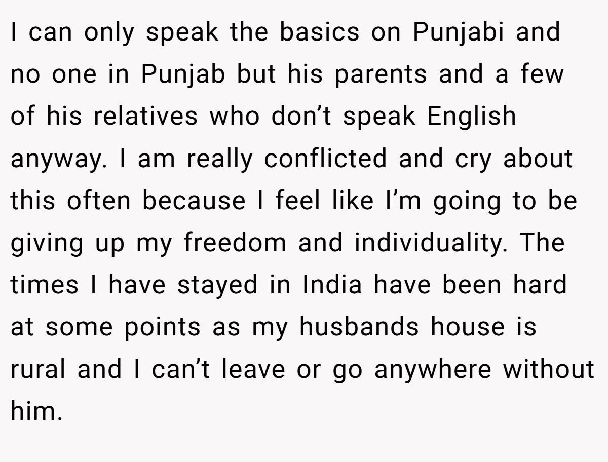I can only speak the basics on Punjabi and no one in Punjab but his parents and a few of his relatives who don’t speak English anyway. I am really conflicted and cry about this often because I feel like I’m going to be giving up my freedom and individuality. The times I have stayed in India have been hard at some points as my husbands house is rural and I can’t leave or go anywhere without him.