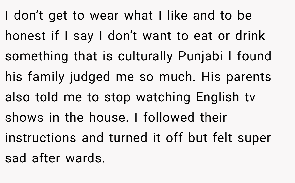 I don’t get to wear what I like and to be honest if I say I don’t want to eat or drink something that is culturally Punjabi I found his family judged me so much. His parents also told me to stop watching English tv shows in the house. I followed their instructions and turned it off but felt super sad after wards.