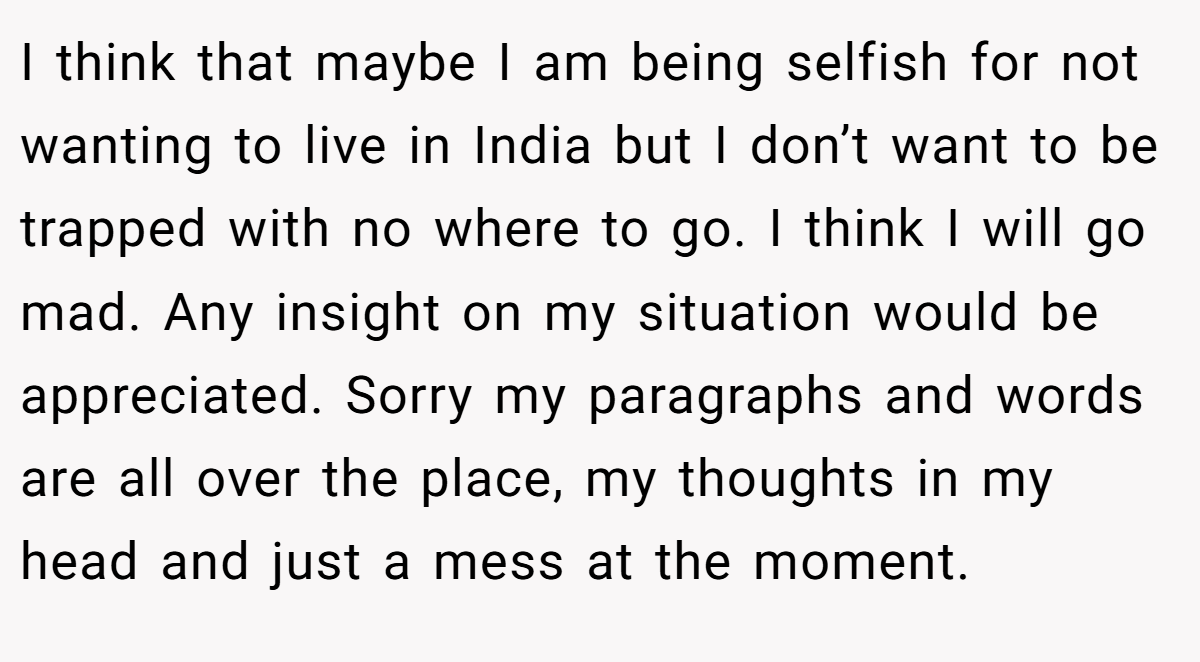 I think that maybe I am being selfish for not wanting to live in India but I don’t want to be trapped with no where to go. I think I will go mad. Any insight on my situation would be appreciated. Sorry my paragraphs and words are all over the place, my thoughts in my head and just a mess at the moment.