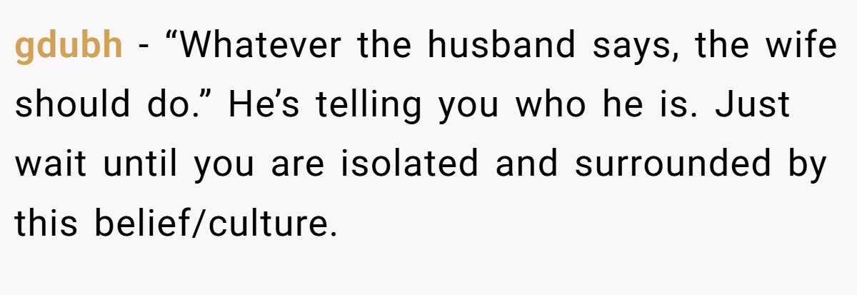 gdubh − “Whatever the husband says, the wife should do.” He’s telling you who he is. Just wait until you are isolated and surrounded by this belief/culture.