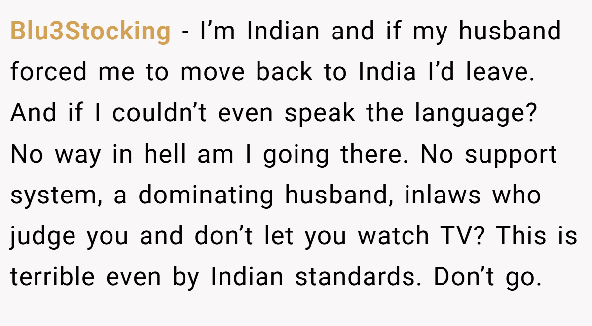 Blu3Stocking − I’m Indian and if my husband forced me to move back to India I’d leave. And if I couldn’t even speak the language? No way in hell am I going there. No support system, a dominating husband, inlaws who judge you and don’t let you watch TV? This is terrible even by Indian standards. Don’t go.