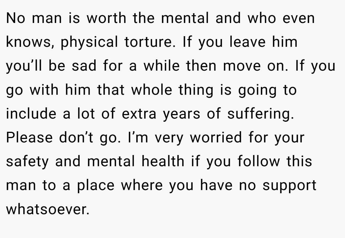 No man is worth the mental and who even knows, physical torture. If you leave him you’ll be sad for a while then move on. If you go with him that whole thing is going to include a lot of extra years of suffering. Please don’t go. I’m very worried for your safety and mental health if you follow this man to a place where you have no support whatsoever.