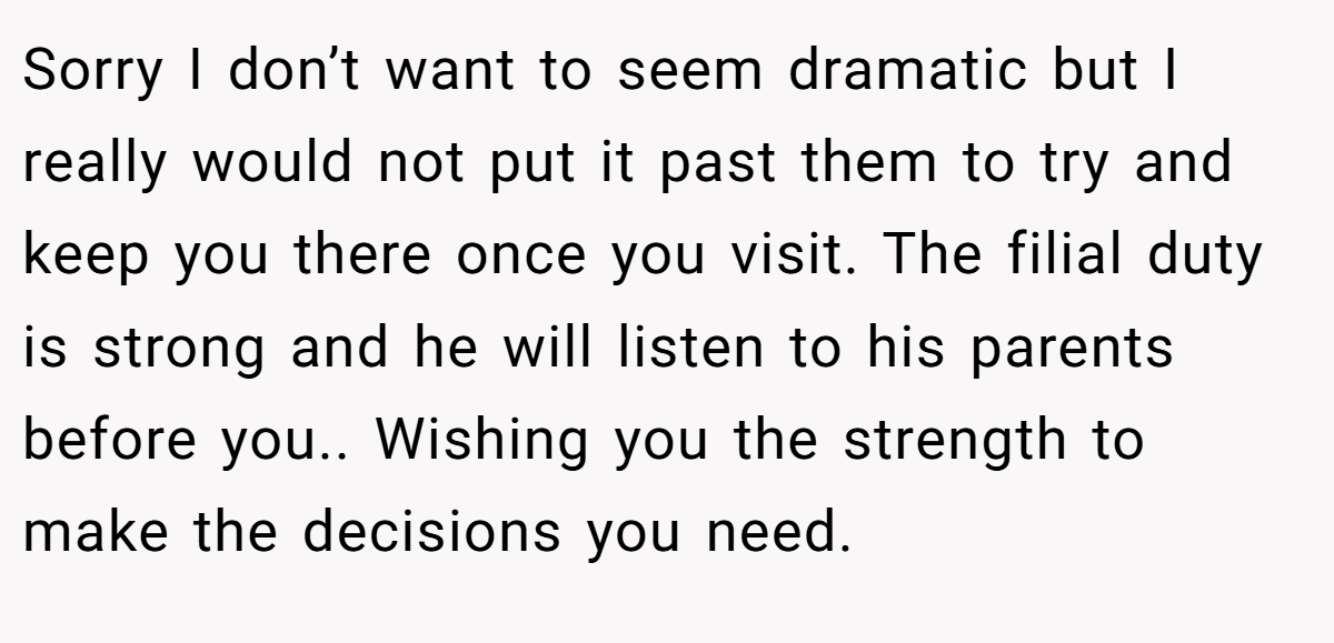 Sorry I don’t want to seem dramatic but I really would not put it past them to try and keep you there once you visit. The filial duty is strong and he will listen to his parents before you.. Wishing you the strength to make the decisions you need.