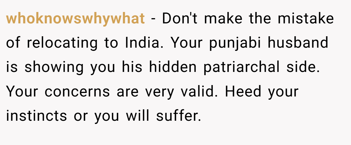 whoknowswhywhat − Don't make the mistake of relocating to India. Your punjabi husband is showing you his hidden patriarchal side. Your concerns are very valid. Heed your instincts or you will suffer.