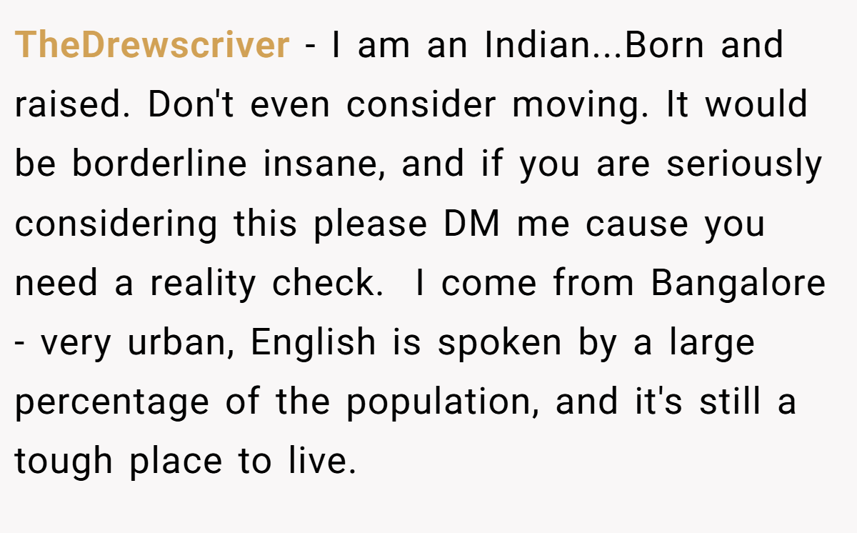 TheDrewscriver − I am an Indian...Born and raised. Don't even consider moving. It would be borderline insane, and if you are seriously considering this please DM me cause you need a reality check.  I come from Bangalore - very urban, English is spoken by a large percentage of the population, and it's still a tough place to live.