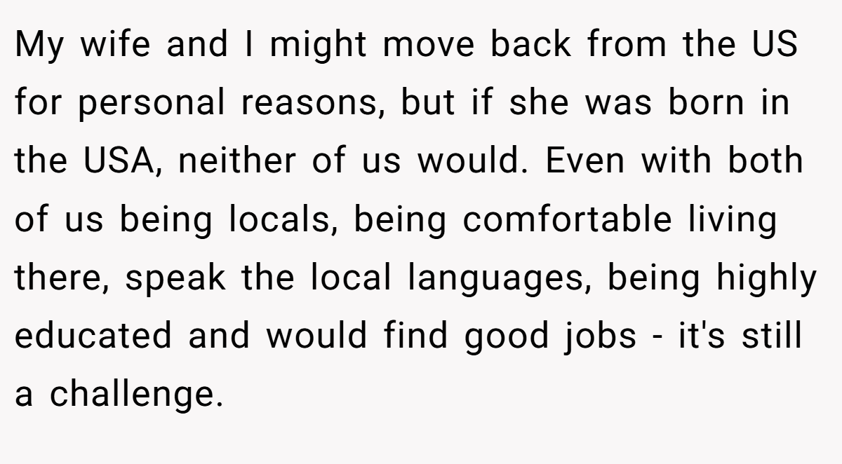 My wife and I might move back from the US for personal reasons, but if she was born in the USA, neither of us would. Even with both of us being locals, being comfortable living there, speak the local languages, being highly educated and would find good jobs - it's still a challenge.