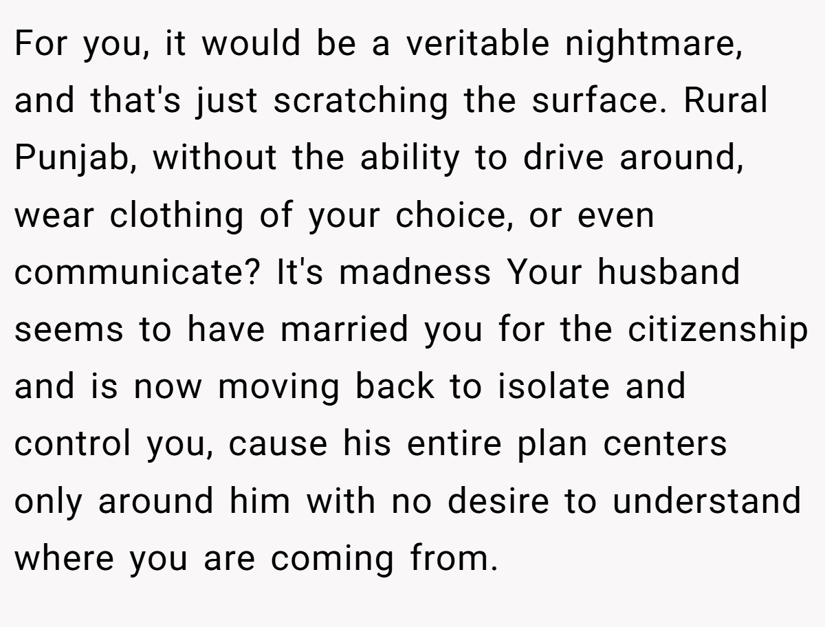 For you, it would be a veritable nightmare, and that's just scratching the surface. Rural Punjab, without the ability to drive around, wear clothing of your choice, or even communicate? It's madness Your husband seems to have married you for the citizenship and is now moving back to isolate and control you, cause his entire plan centers only around him with no desire to understand where you are coming from. 