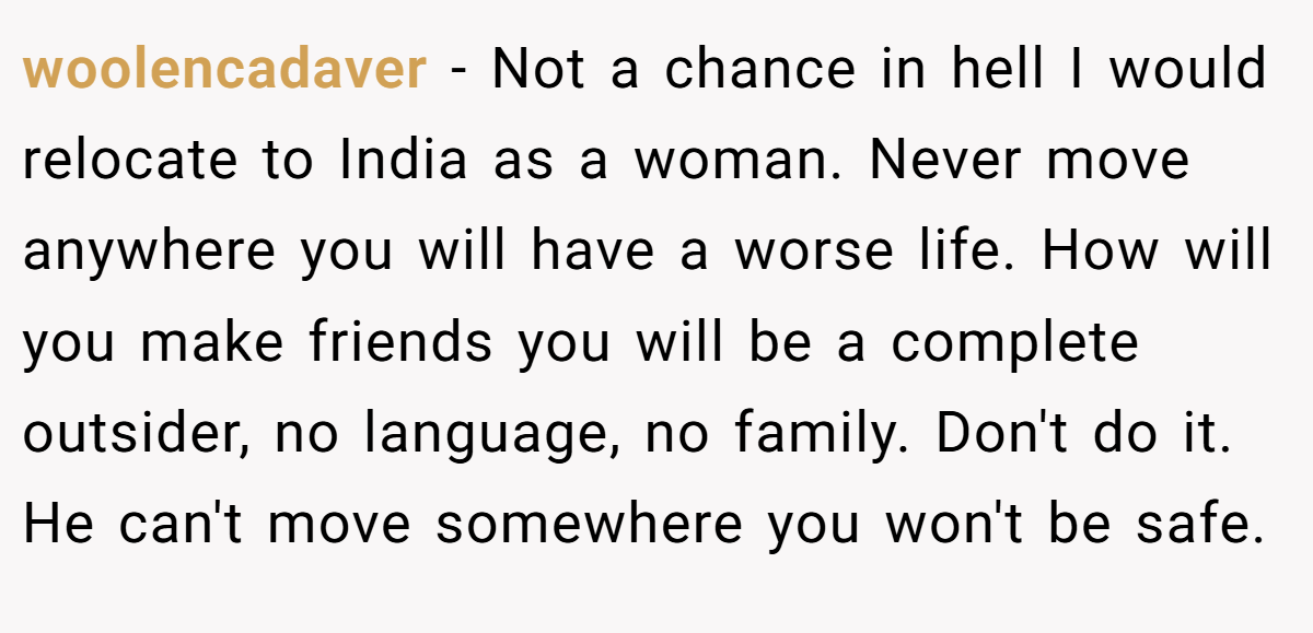 woolencadaver − Not a chance in hell I would relocate to India as a woman. Never move anywhere you will have a worse life. How will you make friends you will be a complete outsider, no language, no family. Don't do it. He can't move somewhere you won't be safe.