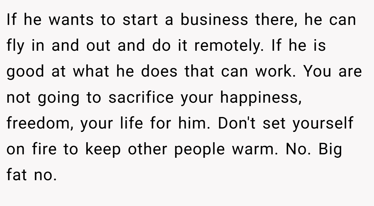 If he wants to start a business there, he can fly in and out and do it remotely. If he is good at what he does that can work. You are not going to sacrifice your happiness, freedom, your life for him. Don't set yourself on fire to keep other people warm. No. Big fat no.