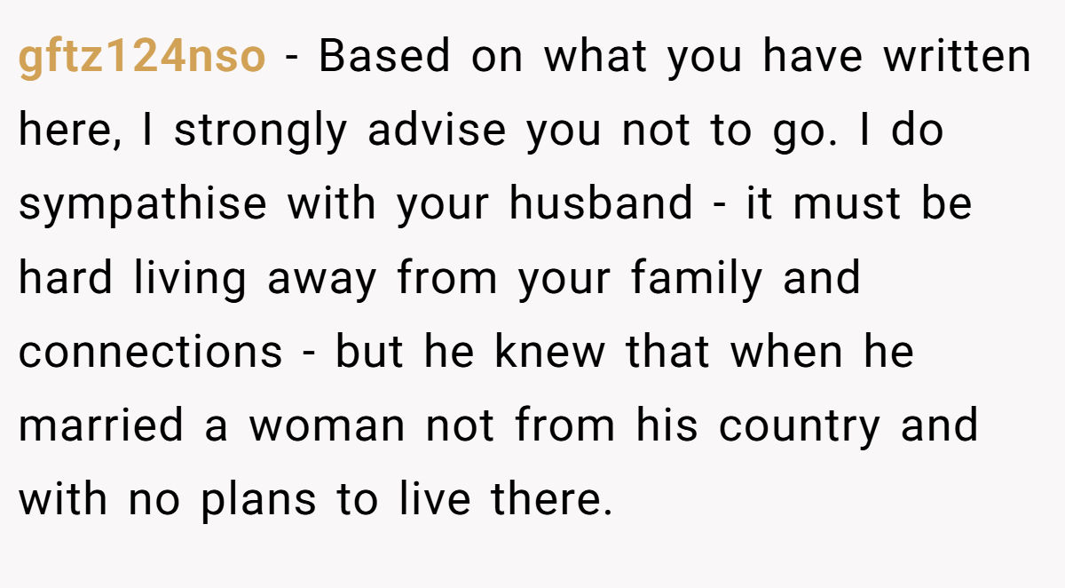 gftz124nso − Based on what you have written here, I strongly advise you not to go. I do sympathise with your husband - it must be hard living away from your family and connections - but he knew that when he married a woman not from his country and with no plans to live there.