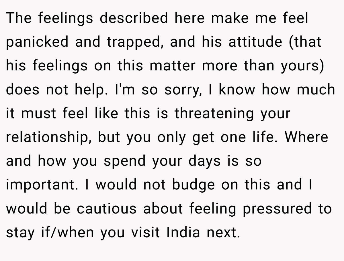The feelings described here make me feel panicked and trapped, and his attitude (that his feelings on this matter more than yours) does not help. I'm so sorry, I know how much it must feel like this is threatening your relationship, but you only get one life. Where and how you spend your days is so important. I would not budge on this and I would be cautious about feeling pressured to stay if/when you visit India next.