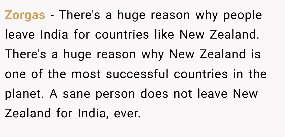 Zorgas − There's a huge reason why people leave India for countries like New Zealand. There's a huge reason why New Zealand is one of the most successful countries in the planet. A sane person does not leave New Zealand for India, ever.
