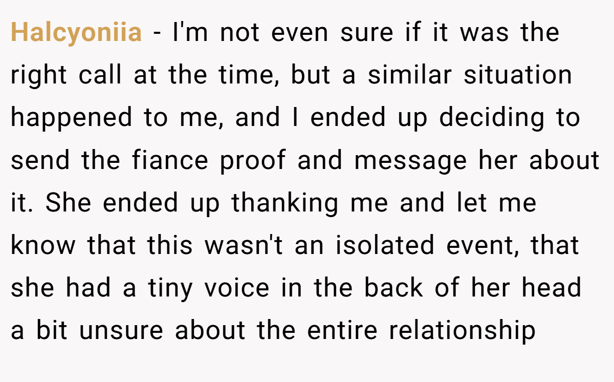 Halcyoniia − I'm not even sure if it was the right call at the time, but a similar situation happened to me, and I ended up deciding to send the fiance proof and message her about it. She ended up thanking me and let me know that this wasn't an isolated event, that she had a tiny voice in the back of her head a bit unsure about the entire relationship