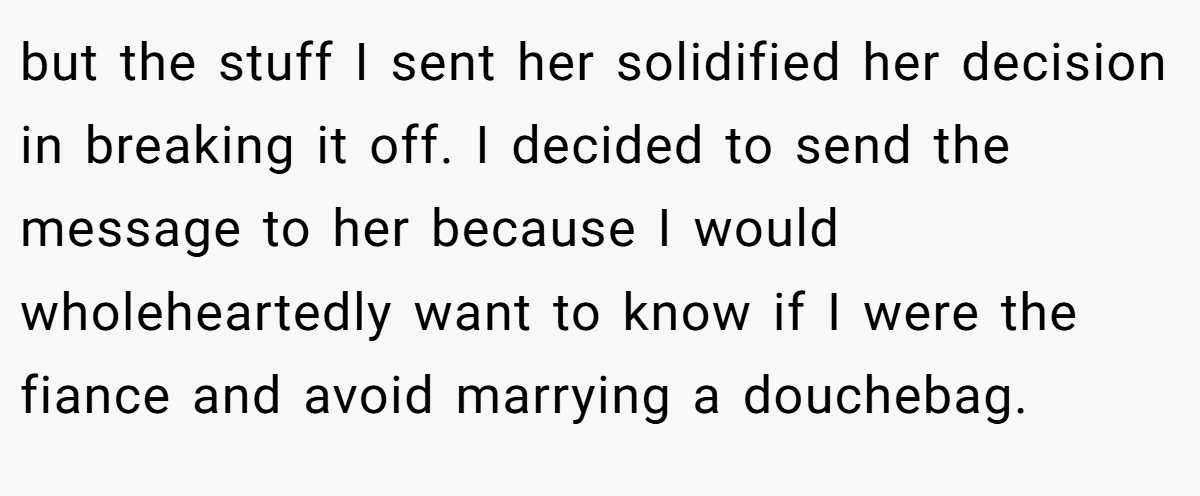 but the stuff I sent her solidified her decision in breaking it off. I decided to send the message to her because I would wholeheartedly want to know if I were the fiance and avoid marrying a douchebag.