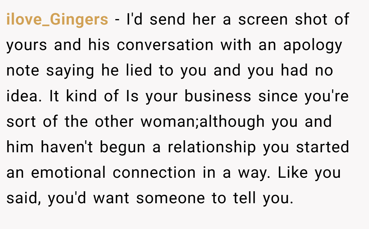 ilove_Gingers − I'd send her a screen shot of yours and his conversation with an apology note saying he lied to you and you had no idea. It kind of Is your business since you're sort of the other woman;although you and him haven't begun a relationship you started an emotional connection in a way. Like you said, you'd want someone to tell you.