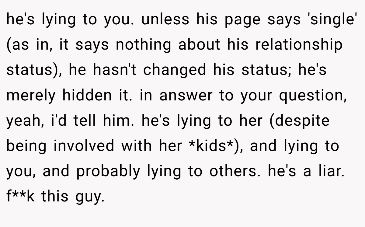 he's lying to you. unless his page says 'single' (as in, it says nothing about his relationship status), he hasn't changed his status; he's merely hidden it. in answer to your question, yeah, i'd tell him. he's lying to her (despite being involved with her *kids*), and lying to you, and probably lying to others. he's a liar. f**k this guy.