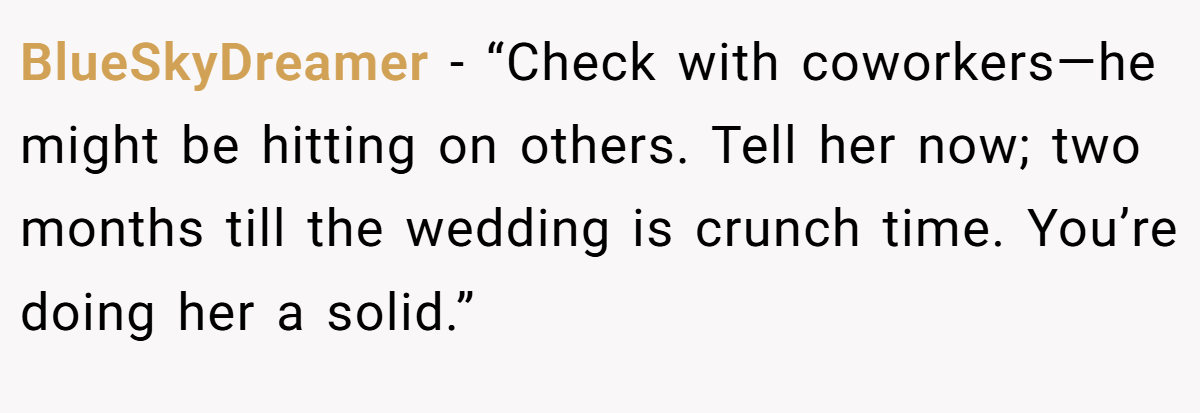 BlueSkyDreamer - “Check with coworkers—he might be hitting on others. Tell her now; two months till the wedding is crunch time. You’re doing her a solid.”