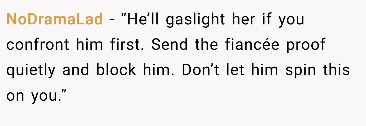 NoDramaLad  - “He’ll gaslight her if you confront him first. Send the fiancée proof quietly and block him. Don’t let him spin this on you.”