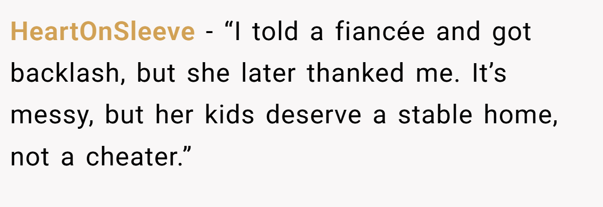 HeartOnSleeve - “I told a fiancée and got backlash, but she later thanked me. It’s messy, but her kids deserve a stable home, not a cheater.”
