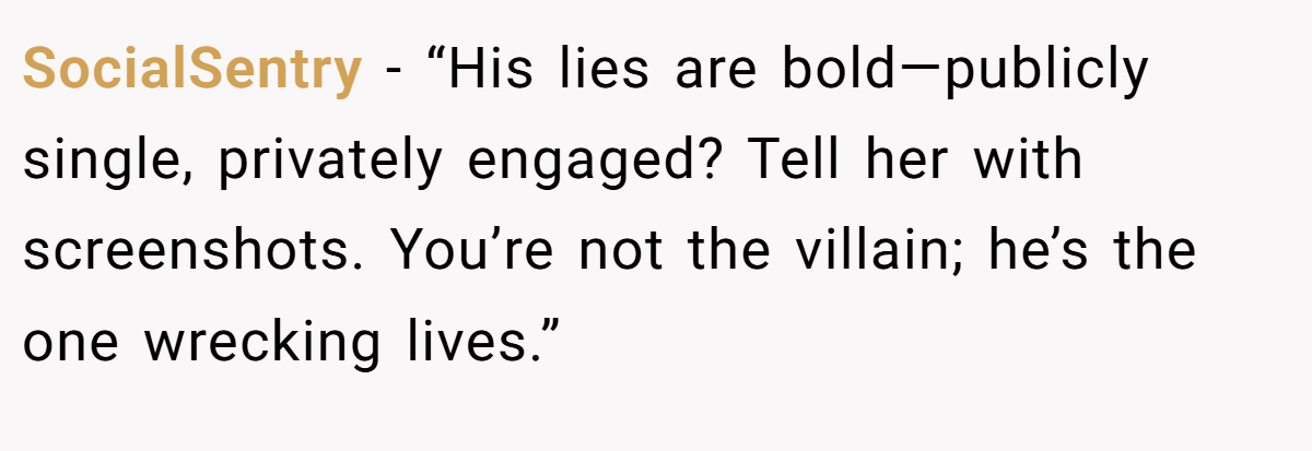 SocialSentry - “His lies are bold—publicly single, privately engaged? Tell her with screenshots. You’re not the villain; he’s the one wrecking lives.”