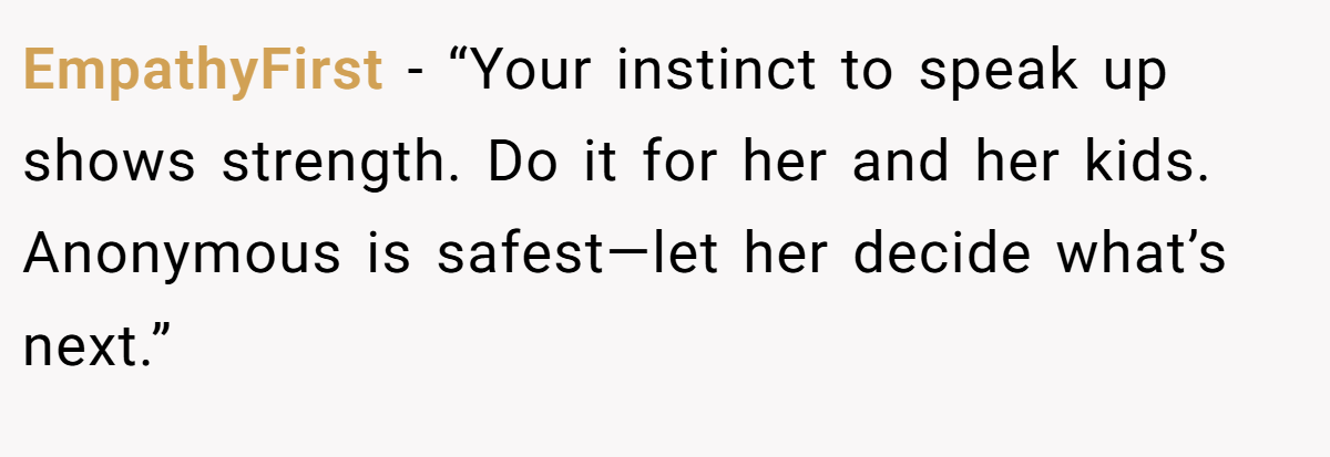 EmpathyFirst - “Your instinct to speak up shows strength. Do it for her and her kids. Anonymous is safest—let her decide what’s next.”