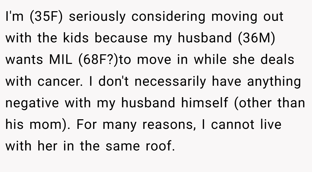 I'm (35F) seriously considering moving out with the kids because my husband (36M) wants MIL (68F?)to move in while she deals with cancer. I don't necessarily have anything negative with my husband himself (other than his mom). For many reasons, I cannot live with her in the same roof.